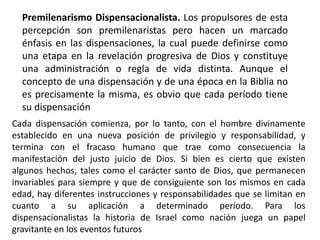 Premilenarismo Dispensacionalista. Los propulsores de esta
percepción son premilenaristas pero hacen un marcado
énfasis en las dispensaciones, la cual puede definirse como
una etapa en la revelación progresiva de Dios y constituye
una administración o regla de vida distinta. Aunque el
concepto de una dispensación y de una época en la Biblia no
es precisamente la misma, es obvio que cada período tiene
su dispensación
Cada dispensación comienza, por lo tanto, con el hombre divinamente
establecido en una nueva posición de privilegio y responsabilidad, y
termina con el fracaso humano que trae como consecuencia la
manifestación del justo juicio de Dios. Si bien es cierto que existen
algunos hechos, tales como el carácter santo de Dios, que permanecen
invariables para siempre y que de consiguiente son los mismos en cada
edad, hay diferentes instrucciones y responsabilidades que se limitan en
cuanto a su aplicación a determinado período. Para los
dispensacionalistas la historia de Israel como nación juega un papel
gravitante en los eventos futuros
 