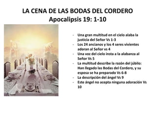 LA CENA DE LAS BODAS DEL CORDERO
Apocalipsis 19: 1-10
- Una gran multitud en el cielo alaba la
justicia del Señor Vs 1-3
- Los 24 ancianos y los 4 seres vivientes
adoran al Señor vs 4
- Una voz del cielo insta a la alabanza al
Señor Vs 5
- La multitud describe la razón del júbilo:
Han llegado las Bodas del Cordero, y su
esposa se ha preparado Vs 6-8
- La descripción del ángel Vs 9
- Este ángel no acepta ninguna adoración Vs
10
 