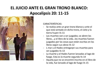 EL JUICIO ANTE EL GRAN TRONO BLANCO:
Apocalipsis 20: 11-15
CARACTERÍSTICAS:
- Se realiza ante un gran trono blanco y ante el
que está sentado en dicho trono, el cielo y la
tierra huyen Vs 11
- Los muertos van a ser juzgados; se abren los
libros….y el libro de la vida…los muertos fueron
juzgados por las cosas que están escritas en los
libros según sus obras Vs 12
- L mar y el Hades entregarpn sus muertos para
ser juzgados Vs 13
- La muerte y el Hades fueron lanzadas al lago de
fuego. Esta es la muerte segunda Vs 14
- Aquelq que no se encontró inscrito en el libro de
la vida, fue lanzado al lago de fuego Vs 15
 
