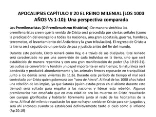 APOCALIPSIS CAPÍTULO # 20 EL REINO MILENIAL (LOS 1000
AÑOS Vs 1-10): Una perspectiva comparada
Los Premilenaristas (O Premilenarismo Histórico): De manera sintética los
premilenaristas creen que la venida de Cristo será precedida por ciertas señales (como
la predicación del evangelio a todas las naciones, una gran apostasía, guerras, hambres,
terremotos, el levantamiento del Anticristo y la gran tribulación). El regreso de Cristo a
la tierra será seguido de un período de paz y justicia antes del fin del mundo.
Durante este período, Cristo reinará como Rey, o a través de sus discípulos. Este reinado
será caracterizado no por una conversión de cada individuo en la tierra, sino que será
establecido de manera repentina y con una gran manifestación de poder (Ap 19:19-21).
Los judíos se convertirán y tendrán un papel importante en este tiempo; la naturaleza será
bendecida y producirá abundantemente y los animales feroces reposarán en tranquilidad
junto a los demás seres vivientes (Is 11:6). Durante este período de tiempo el mal será
controlado por Cristo quien gobernará con “vara de hierro”. Al final de los 1000 años habrá
una rebelión de los impíos, ya que Satanás (quien estaba preso en el abismo durante este
tiempo) será soltado para engañar a las naciones y liderar esta rebelión. Algunos
premilenarios han enseñado que en esta edad de oro los muertos en Cristo resucitarán
con cuerpos glorificados y habitarán libremente junto al resto de los habitantes de la
tierra. Al final del milenio resucitarán los que no hayan creído en Cristo para ser juzgados y
será ahí entonces cuando se establecerá definitivamente tanto el cielo como el infierno
(Ap 20:10)
 