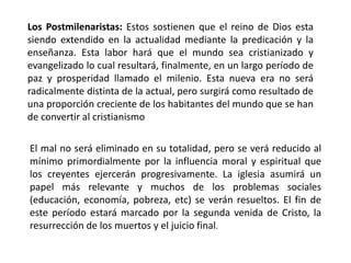Los Postmilenaristas: Estos sostienen que el reino de Dios esta
siendo extendido en la actualidad mediante la predicación y la
enseñanza. Esta labor hará que el mundo sea cristianizado y
evangelizado lo cual resultará, finalmente, en un largo período de
paz y prosperidad llamado el milenio. Esta nueva era no será
radicalmente distinta de la actual, pero surgirá como resultado de
una proporción creciente de los habitantes del mundo que se han
de convertir al cristianismo
El mal no será eliminado en su totalidad, pero se verá reducido al
mínimo primordialmente por la influencia moral y espiritual que
los creyentes ejercerán progresivamente. La iglesia asumirá un
papel más relevante y muchos de los problemas sociales
(educación, economía, pobreza, etc) se verán resueltos. El fin de
este período estará marcado por la segunda venida de Cristo, la
resurrección de los muertos y el juicio final.
 