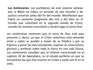 Los Amilenarios: Los partidarios de este sistema señalan
que la Biblia no indica un período de paz mundial y de
justicia universal antes del fin del mundo. Manifiestan que
habrá un aumento progresivo del mal y del bien en el
mundo que culminará en la segunda venida de Cristo,
cuando los muertos resucitarán y tendrá lugar el juicio final
Los amilenarios sostienen que el reino de Dios está aquí
presente y ahora, ya que el Cristo victorioso está reinando
entre y sobre su pueblo a través de su Palabra y por su
Espíritu; a pesar de esta concepción, esperan un reino futuro,
glorioso y perfecto sobre toda la tierra en una vida futura.
Los amilenarios conciben que el milenio mencionado en el
capítulo 20 de Apocalipsis, es el estado perfecto en que se
encuentran los que han muerto en Cristo y están con él en el
cielo.
 