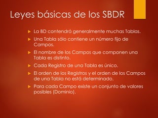 Leyes básicas de los SBDR
 La BD contendrá generalmente muchas Tablas.
 Una Tabla sólo contiene un número fijo de
Campos.
 El nombre de los Campos que componen una
Tabla es distinto.
 Cada Registro de una Tabla es único.
 El orden de los Registros y el orden de los Campos
de una Tabla no está determinado.
 Para cada Campo existe un conjunto de valores
posibles (Dominio).
 