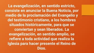 La evangelización, en sentido estricto,
consiste en anunciar la Buena Noticia, por
medio de la proclamación del Evangelio y
del testimonio cristiano, a los hombres
situados históricamente, para que se
conviertan y sean liberados. La
evangelización, en sentido amplio, se
refiere a toda actividad que realiza la
Iglesia para hacer presente el Reino de
Dios.
 