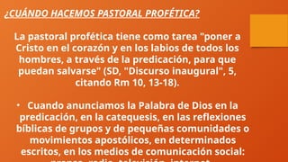 ¿CUÁNDO HACEMOS PASTORAL PROFÉTICA?
La pastoral profética tiene como tarea "poner a
Cristo en el corazón y en los labios de todos los
hombres, a través de la predicación, para que
puedan salvarse" (SD, "Discurso inaugural", 5,
citando Rm 10, 13-18).
• Cuando anunciamos la Palabra de Dios en la
predicación, en la catequesis, en las reflexiones
bíblicas de grupos y de pequeñas comunidades o
movimientos apostólicos, en determinados
escritos, en los medios de comunicación social:
 