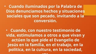 • Cuando iluminados por la Palabra de
Dios denunciamos hechos y situaciones
sociales que son pecado, invitando a la
conversión.
• Cuando, con nuestro testimonio de
vida, estimulamos a otros a que vivan y
actúen lo que pide el Evangelio de
Jesús en la familia, en el trabajo, en la
política, en la cultura, en la sociedad,
 