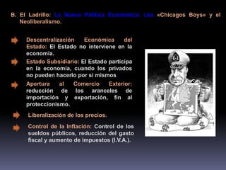 B. El Ladrillo: La Nueva Política Económica: Los «Chicagos Boys» y el 
Neoliberalismo. 
Descentralización Económica del 
Estado: El Estado no interviene en la 
economía. 
Estado Subsidiario: El Estado participa 
en la economía, cuando los privados 
no pueden hacerlo por sí mismos. 
Apertura al Comercio Exterior: 
reducción de los aranceles de 
importación y exportación, fin al 
proteccionismo. 
Liberalización de los precios. 
Control de la Inflación: Control de los 
sueldos públicos, reducción del gasto 
fiscal y aumento de impuestos (I.V.A.). 
 