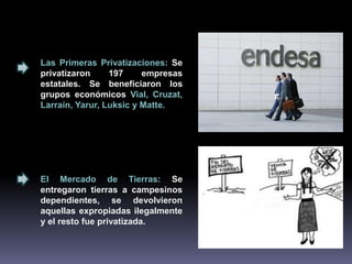 Las Primeras Privatizaciones: Se 
privatizaron 197 empresas 
estatales. Se beneficiaron los 
grupos económicos Vial, Cruzat, 
Larraín, Yarur, Luksic y Matte. 
El Mercado de Tierras: Se 
entregaron tierras a campesinos 
dependientes, se devolvieron 
aquellas expropiadas ilegalmente 
y el resto fue privatizada. 
 