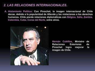 2. LAS RELACIONES INTERNACIONALES. 
A. Aislamiento Político: Con Pinochet, la imagen internacional de Chile 
decae, debido a la popularidad de Allende y las violaciones a los derechos 
humanos. Chile pierde relaciones diplomáticas con Bélgica, Italia, Zambia, 
Colombia, Cuba, Corea del Norte, entre otros. 
Hernán Cubillos, Ministro de 
Relaciones Exteriores de 
Pinochet logra mejorar la 
imagen de Chile. 
 
