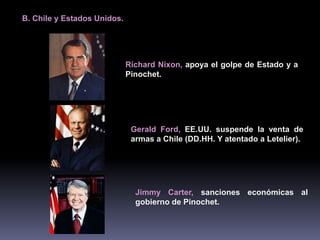 B. Chile y Estados Unidos. 
Richard Nixon, apoya el golpe de Estado y a 
Pinochet. 
Gerald Ford, EE.UU. suspende la venta de 
armas a Chile (DD.HH. Y atentado a Letelier). 
Jimmy Carter, sanciones económicas al 
gobierno de Pinochet. 
 