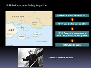 C. Relaciones entre Chile y Argentina: 
Arbitraje Corona Británica 1971 
1977: Las 3 islas son de Chile 
1978: Argentina desconoce el 
fallo. Se prepara para la guerra. 
Intervención papal 
Cardenal Antonio Samoré 
 
