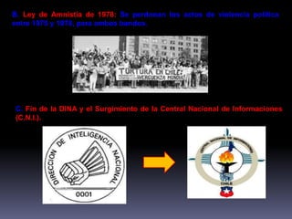 B. Ley de Amnistía de 1978: Se perdonan los actos de violencia política 
entre 1975 y 1978, para ambos bandos. 
C. Fin de la DINA y el Surgimiento de la Central Nacional de Informaciones 
(C.N.I.). 
 