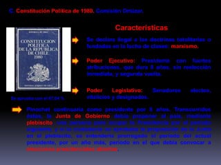 C. Constitución Política de 1980. Comisión Ortúzar. 
Se aprueba con el 67,04 % 
Características 
Se declara ilegal a las doctrinas totalitarias o 
fundadas en la lucha de clases: marxismo. 
Poder Ejecutivo: Presidente con fuertes 
atribuciones, que dura 8 años, sin reelección 
inmediata, y segunda vuelta. 
Poder Legislativo: Senadores electos, 
vitalicios y designados. 
Pinochet continuaría como presidente por 8 años. Transcurridos 
éstos, la Junta de Gobierno debía proponer al país, mediante 
plebiscito, una persona para ocupar la Presidencia por el período 
siguiente, y si la ciudadanía no aprobaba la proposición de la Junta 
en el plebiscito, se entendería prorrogado el período del actual 
presidente, por un año más, período en el que debía convocar a 
elecciones presidenciales abiertas. 
 