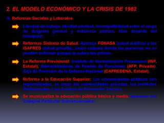 2. EL MODELO ECONÓMICO Y LA CRISIS DE 1982 
A. Reformas Sociales y Laborales 
Libertad de trabajo, libertad sindical, incompatibilidad entre el cargo 
de dirigente gremial y militancia política, libre despido del 
trabajador. 
Reformas Sistema de Salud. Aparece FONASA (salud pública) y las 
ISAPRES (salud privada), único sistema donde las personas no se 
pueden enfermar porque te suben las primas. 
La Reforma Previsional: Instituto de Normalización Previsional (INP, 
Estatal), Administradoras de Fondos de Pensiones (AFP, Privado), 
Caja de Previsión de la Defensa Nacional (CAPREDENA, Estatal). 
Reforma a la Educación Superior: Las universidades públicas son 
regionalizadas, se crean las universidades privadas, los Institutos 
Profesionales y los Centros de Formación Técnica. 
Se municipaliza la educación pública básica y media. Aparecen los 
Colegios Particular Subvencionados. 
 