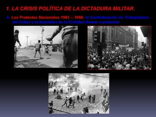 1. LA CRISIS POLÍTICA DE LA DICTADURA MILITAR. 
A. Las Protestas Nacionales 1983 – 1986: la Confederación de Trabajadores 
del Cobre y la Asamblea de la Civilidad llaman a protestar. 
 