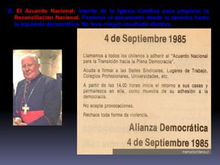 D. El Acuerdo Nacional: Intento de la Iglesia Católica para propiciar la 
Reconciliación Nacional. Firmaron el documento desde la derecha hasta 
la izquierda democrática. No tuvo ningún resultado efectivo. 
 