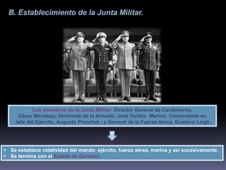 B. Establecimiento de la Junta Militar. 
Los miembros de la Junta Militar: Director General de Carabineros, 
César Mendoza; Almirante de la Armada, José Toribio Merino; Comandante en 
Jefe del Ejército, Augusto Pinochet ; y General de la Fuerza Aérea, Gustavo Leigh. 
 Se establece rotatividad del mando: ejército, fuerza aérea, marina y así sucesivamente. 
 Se termina con el Estado de Derecho. 
 