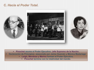 C. Hacia el Poder Total. 
 Pinochet asume el Poder Ejecutivo: Jefe Supremo de la Nación. 
 Declaración de Principios: asesorado por Jaime Guzmán y Mónica Madariaga. 
 Leigh, Mendoza y Merino forman el Poder Ejecutivo. 
 Pinochet termina con la rotatividad del mando. 
 