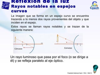 Un rayo luminoso que pasa por el foco (o se dirige a él) y se refleja paralelo al eje óptico. La imagen que se forma en un espejo curvo se encuentra trazando a lo menos dos rayos provenientes del objeto y que inciden en el espejo.  Estos rayos se llaman rayos notables y se trazan de la siguiente manera: Reflexión de la luz Rayos notables en espejos curvos Cóncavo Convexo 
