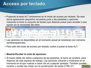 Acceso por teclado.

 Pulsando la tecla ALT entraremos en el modo de acceso por teclado. De esta
  forma aparecerán pequeños recuadros junto a las pestañas y opciones
  indicando la tecla (o conjunto de teclas) que deberás pulsar para acceder a esa
  opción sin la necesidad del ratón.




 Las opciones no disponibles en el momento actual se mostraran con números
  semitransparentes.
 Para salir del modo de acceso por teclado vuelve a pulsar la tecla ALT.


 Mostrar/Ocultar la cinta de opciones.:
 Si haces doble clic sobre cualquiera de las pestañas, la barra se ocultará, para
  disponer de más espacio de trabajo. Las opciones volverán a mostrarse en el
  momento en el que vuelvas a hacer clic en cualquier pestaña. También puedes
  mostrar u ocultar las cintas con la combinación de teclas CTRL+F1
 