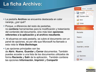 La ficha Archivo:


 La pestaña Archivo se encuentra destacada en color
  naranja, ¿por qué?
 Porque, a diferencia del resto de pestañas,
  no contiene herramientas para la modificación y tratamiento
  del contenido del documento, sino más bien opciones
  referentes a la aplicación y al archivo resultante.
 Al situarnos en esta pestaña, se cubre el documento con un
  panel de opciones, es por ello que Microsoft ha llamado a
  esta vista la Vista Backstage.
 Las opciones principales son las
  de Abrir, Nuevo, Guardar y Cerrar documentos. También
  puedes acceder a una lista de los documentos utilizados de
  forma Reciente y Salir de la aplicación. También contiene
  las opciones Información, Imprimir y Compartir
 
