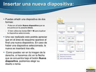 Insertar una nueva diapositiva:


 Puedes añadir una diapositiva de dos
  formas:
 - Pulsa en el botón Nueva diapositiva que se
   encuentra en la pestaña Inicio.
 - O bien utiliza las teclas Ctrl + M para duplicar
   la diapositiva seleccionada.

 Una vez realizado esto podrás apreciar
  que en el área de esquema aparece al
  final una nueva diapositiva. En caso de
  haber una diapositiva seleccionada, la
  nueva se insertará tras ella.
 Como puedes ver en la imagen de la
  derecha, si hacemos clic en la flecha
  que se encuentra bajo el botón Nueva
  diapositiva, podremos elegir su
  diseño o tema.
 