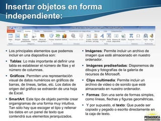 Insertar objetos en forma
independiente:



 Los principales elementos que podemos           Imágenes: Permite incluir un archivo de
  incluir en una diapositiva son:                  imagen que esté almacenado en nuestro
 Tablas: Lo más importante al definir una         ordenador.
  tabla es establecer el número de filas y el     Imágenes prediseñadas: Disponemos de
  número de columnas.                              dibujos y fotografías de la galería de
 Gráficos: Permiten una representación            recursos de Microsoft.
  visual de datos numéricos en gráficos de        Clips multimedia: Permite incluir un
  barras, de líneas, tartas, etc. Los datos de     archivo de video o de sonido que esté
  origen del gráfico se extraerán de una hoja      almacenado en nuestro ordenador.
  de Excel.                                       Formas: Son una serie de formas simples,
 SmartArt: Este tipo de objeto permite crear      como líneas, flechas y figuras geométricas.
  organigramas de una forma muy intuitiva.        Y por supuesto, el texto: Que puede ser
  Tan sólo hay que escoger el tipo y rellenar      copiado y pegado o escrito directamente en
  los datos en un panel de texto que               la caja de texto.
  contendrá sus elementos jerarquizados.
 