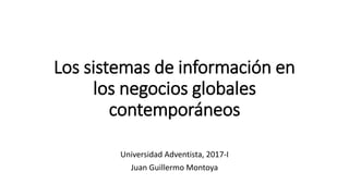 Los sistemas de información en
los negocios globales
contemporáneos
Universidad Adventista, 2017-I
Juan Guillermo Montoya
 