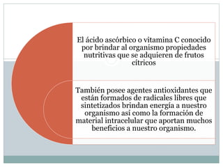 El ácido ascórbico o vitamina C conocido
por brindar al organismo propiedades
nutritivas que se adquieren de frutos
cítricos
También posee agentes antioxidantes que
están formados de radicales libres que
sintetizados brindan energía a nuestro
organismo así como la formación de
material intracelular que aportan muchos
beneficios a nuestro organismo.