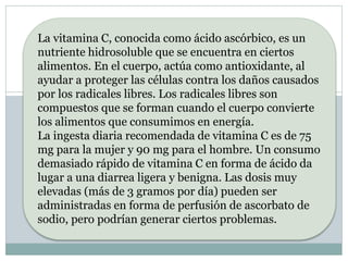 La vitamina C, conocida como ácido ascórbico, es un
nutriente hidrosoluble que se encuentra en ciertos
alimentos. En el cuerpo, actúa como antioxidante, al
ayudar a proteger las células contra los daños causados
por los radicales libres. Los radicales libres son
compuestos que se forman cuando el cuerpo convierte
los alimentos que consumimos en energía.
La ingesta diaria recomendada de vitamina C es de 75
mg para la mujer y 90 mg para el hombre. Un consumo
demasiado rápido de vitamina C en forma de ácido da
lugar a una diarrea ligera y benigna. Las dosis muy
elevadas (más de 3 gramos por día) pueden ser
administradas en forma de perfusión de ascorbato de
sodio, pero podrían generar ciertos problemas.