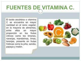FUENTES DE VITAMINA C.
El ácido ascórbico o vitamina
C se encuentra en mayor
cantidad en el reino vegetal,
en la mayoría de alimentos,
entre ellos en mayor
proporción en los frutos
cítricos como los limones,
naranjas, mandarinas, limas,
toronjas, presente en frutas
hídricas como la piña, sandia,
papaya y melón.