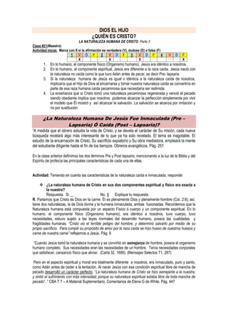 DIOS EL HIJO
                                         ¿QUIÉN ES CRISTO?
                               LA NATURALEZA HUMANA DE CRISTO. Parte 3
Clase #21(Maestro)
Actividad inicial. Marca con X si la afirmación es verdadera (V), dudosa (D) o falsa (F)
                          1    V D F           2    V D F          3    V D F            4   V   D   F
                               X                    X                   X                            X
       1. En lo humano, el componente físico (Organismo humano), Jesús era idéntico a nosotros.
       2. En lo humano, el componente espiritual, Jesús era diferente a la raza caída. Jesús nació con
          la naturaleza no caída como la que tuvo Adán antes de pecar, es decir Pre- lapsaria
       3. Si la naturaleza humana de Jesús es igual o idéntica a la naturaleza caída de nosotros,
          implicaría que el Hijo de Dios al encarnarse y tomar nuestra naturaleza caída se convertiría en
          parte de esa raza humana caída pecaminosa que necesitaría ser redimida.
       4. La enseñanza que si Cristo tomó una naturaleza pecaminosa regenerada y venció el pecado
          siendo obediente implica que nosotros podemos alcanzar la perfección simplemente por vivir
          el modelo que Él mostró y así alcanzar la salvación. La salvación se alcanza por imitación y
          no por sustitución.

       ¿La Naturaleza Humana De Jesús Fue Inmaculada (Pre –
                Lapsaria) Ó Caída (Post – Lapsaria)?
“A medida que el obrero estudia la vida de Cristo, y se devela el carácter de Su misión, cada nueva
búsqueda revelará algo más interesante de lo que ya ha sido revelado. El tema es inagotable. El
estudio de la encarnación de Cristo, Su sacrificio expiatorio y Su obra mediadora, empleará la mente
del estudiante diligente hasta el fin de los tiempos. Obreros evangélicos. Pág. 251

En la clase anterior definimos los dos términos Pre y Post lapsario; mencionando a la luz de la Biblia y del
Espíritu de profecía las principales características de cada una de ellas.


Actividad: Teniendo en cuenta las características de la naturaleza caída e inmaculada, responde:

      ¿La naturaleza humana de Cristo en sus dos componentes espiritual y físico era exacta a
          la nuestra?
          Respuesta. Si __                    No. X Explique tu respuesta.
R. Partamos que Cristo es Dios en la carne. Él es plenamente Dios y plenamente hombre (Col. 2:9); así,
tiene dos naturalezas, la de Dios divina y la humana inmaculada, ambas fusionadas. Recordemos que la
Naturaleza humana está compuesta por un aspecto Físico ó cuerpo y un componente espiritual. En lo
humano, el componente físico (Organismo humano), era idéntico a nosotros, tuvo cuerpo, tuvo
necesidades, estuvo sujeto a las leyes normales del desarrollo humano, poseía las cualidades y
fragilidades humanas. “Cristo vio el terrible peligro del hombre, y determinó salvarlo por medio de su
propio sacrificio. Para cumplir su propósito de amor por la raza caída se hizo hueso de nuestros huesos y
carne de nuestra carne” reflejemos a Jesús. Pág. 9

 “Cuando Jesús tomó la naturaleza humana y se convirtió en semejanza de hombre, poseía el organismo
humano completo. Sus necesidades eran las necesidades de un hombre. Tenía necesidades corporales
que satisfacer, cansancio físico que aliviar. (Carta 32, 1899). (Mensajes Selectos T1, 287)

 Pero en el aspecto espiritual y moral era totalmente diferente a nosotros, era inmaculado, puro y santo,
como Adán antes de ceder a la tentación. Al nacer Jesús con esa condición espiritual libre de mancha de
pecado desarrolló un carácter perfecto. “La naturaleza humana de Cristo se hizo semejante a la nuestra,
y sintió el sufrimiento con más intensidad; porque su naturaleza espiritual estaba libre de toda mancha de
pecado”. ” CBA T 7 – A Material Suplementario. Comentarios de Elena G de White. Pág. 447
 