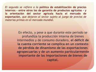El segundo se refiere a la política de estabilización de precios
internos – entre otros los de garantía de productos agrícolas – y
la orientación del sector agrícola hacia el mercado de
exportación, que dejaron al sector sujeto al juego de precios de
materias primas en el mercado mundial.
En efecto, y pese a que durante este periodo se
profundiza la producción interna de bienes
intermedios y de consumo duradero, el déficit de
la cuenta corriente se complica en un contexto
de pérdida de dinamismo de las exportaciones
agropecuarias y de un aumento particularmente
importante de las importaciones de bienes de
capital.
 