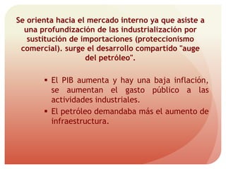 Se orienta hacia el mercado interno ya que asiste a
una profundización de las industrialización por
sustitución de importaciones (proteccionismo
comercial). surge el desarrollo compartido "auge
del petróleo".
 El PIB aumenta y hay una baja inflación,
se aumentan el gasto público a las
actividades industriales.
 El petróleo demandaba más el aumento de
infraestructura.
 
