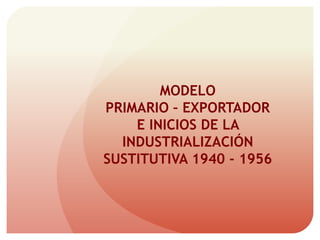 MODELO
PRIMARIO – EXPORTADOR
E INICIOS DE LA
INDUSTRIALIZACIÓN
SUSTITUTIVA 1940 - 1956
 