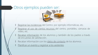 Otros ejemplos pueden ser:
🠶 Registrar las incidencias del Centro: por ejemplo informáticas, etc.
🠶 Registrar el uso de ciertos recursos del centro, portátiles, cámaras de
vídeo, etc.
🠶 Recabar información de los alumnos y también de los padres a través
de encuestas de satisfacción.
🠶 Recabar información con los datos de contacto de los alumnos.
🠶 Planificar un evento y registrar a los asistentes.
 