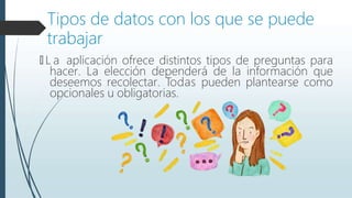 Tipos de datos con los que se puede
trabajar
🠶 L a aplicación ofrece distintos tipos de preguntas para
hacer. La elección dependerá de la información que
deseemos recolectar. Todas pueden plantearse como
opcionales u obligatorias.
 