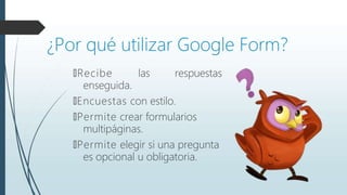 ¿Por qué utilizar Google Form?
🠶Recibe las respuestas
enseguida.
🠶Encuestas con estilo.
🠶Permite crear formularios
multipáginas.
🠶Permite elegir si una pregunta
es opcional u obligatoria.
 