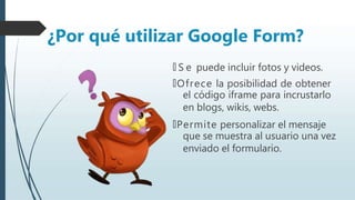 🠶 S e puede incluir fotos y videos.
🠶Ofrece la posibilidad de obtener
el código iframe para incrustarlo
en blogs, wikis, webs.
🠶Permite personalizar el mensaje
que se muestra al usuario una vez
enviado el formulario.
¿Por qué utilizar Google Form?
 