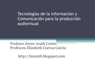 Tecnologías de la Información y Comunicación para la producción audiovisual Profesor Javier Arath Cortés Profesora Elizabeth Cuevas García http://ticarath.blogspot.com 