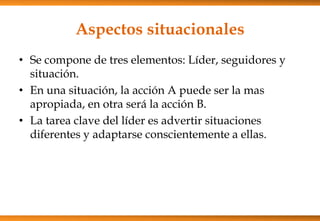 Aspectos situacionales
• Se compone de tres elementos: Líder, seguidores y
situación.
• En una situación, la acción A puede ser la mas
apropiada, en otra será la acción B.
• La tarea clave del líder es advertir situaciones
diferentes y adaptarse conscientemente a ellas.

 