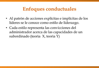 Enfoques conductuales
• Al patròn de acciones explícitas e implícitas de los
líderes se le conoce como estilo de liderazgo.
• Cada estilo representa las convicciones del
administrador acerca de las capacidades de un
subordinado (teorìa X, teorìa Y)

 