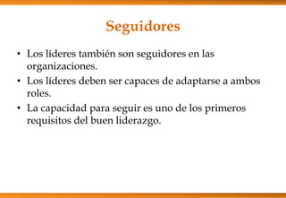 Seguidores
• Los líderes también son seguidores en las
organizaciones.
• Los líderes deben ser capaces de adaptarse a ambos
roles.
• La capacidad para seguir es uno de los primeros
requisitos del buen liderazgo.

 