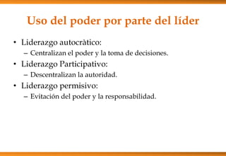 Uso del poder por parte del líder
• Liderazgo autocràtico:
– Centralizan el poder y la toma de decisiones.

• Liderazgo Participativo:
– Descentralizan la autoridad.

• Liderazgo permisivo:
– Evitación del poder y la responsabilidad.

 