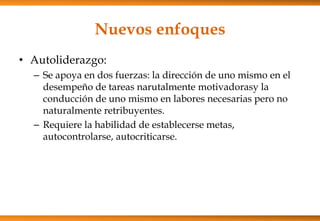 Nuevos enfoques
• Autoliderazgo:
– Se apoya en dos fuerzas: la dirección de uno mismo en el
desempeño de tareas narutalmente motivadorasy la
conducción de uno mismo en labores necesarias pero no
naturalmente retribuyentes.
– Requiere la habilidad de establecerse metas,
autocontrolarse, autocriticarse.

 