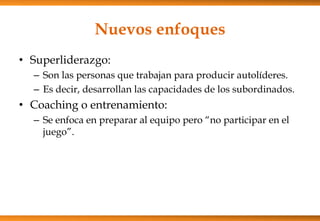 Nuevos enfoques
• Superliderazgo:
– Son las personas que trabajan para producir autolíderes.
– Es decir, desarrollan las capacidades de los subordinados.

• Coaching o entrenamiento:
– Se enfoca en preparar al equipo pero “no participar en el
juego”.

 