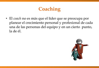 Coaching
• El coach no es más que el líder que se preocupa por
planear el crecimiento personal y profesional de cada
una de las personas del equipo y en un cierto punto,
la de él.

 