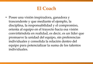 El Coach
• Posee una visión inspiradora, ganadora y
trascendente y que mediante el ejemplo, la
disciplina, la responsabilidad y el compromiso,
orienta al equipo en el trayecto hacia esa visión
convirtiéndola en realidad, es decir, es un líder que
promueve la unidad del equipo, sin preferencias
individuales y consolida la relación dentro del
equipo para potencializar la suma de los talentos
individuales.

 
