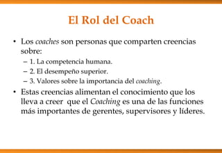 El Rol del Coach
• Los coaches son personas que comparten creencias
sobre:
– 1. La competencia humana.
– 2. El desempeño superior.
– 3. Valores sobre la importancia del coaching.

• Estas creencias alimentan el conocimiento que los
lleva a creer que el Coaching es una de las funciones
más importantes de gerentes, supervisores y líderes.

 