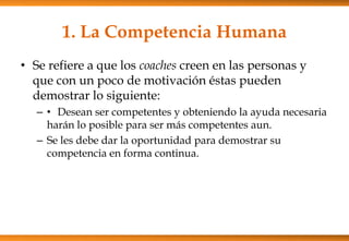 1. La Competencia Humana
• Se refiere a que los coaches creen en las personas y
que con un poco de motivación éstas pueden
demostrar lo siguiente:
– • Desean ser competentes y obteniendo la ayuda necesaria
harán lo posible para ser más competentes aun.
– Se les debe dar la oportunidad para demostrar su
competencia en forma continua.

 